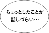 ちょっとしたことが話しづらい…