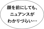 顔を前にしてもニュアンスがわかりづらい…
